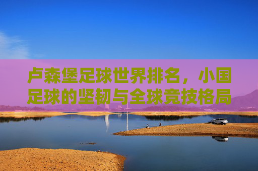 卢森堡足球世界排名,小国足球的坚韧与全球竞技格局中的位置,卢森堡足球世界排名,小国足球的坚韧与全球竞技格局中的位置