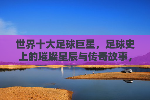 世界十大足球巨星,足球史上的璀璨星辰与传奇故事,世界十大足球巨星,足球史上的璀璨星辰与传奇故事