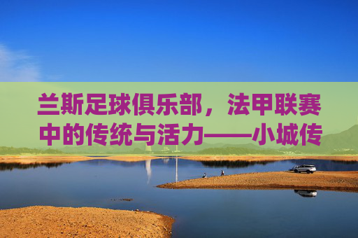 兰斯足球俱乐部，法甲联赛中的传统与活力——小城传奇的足球传承