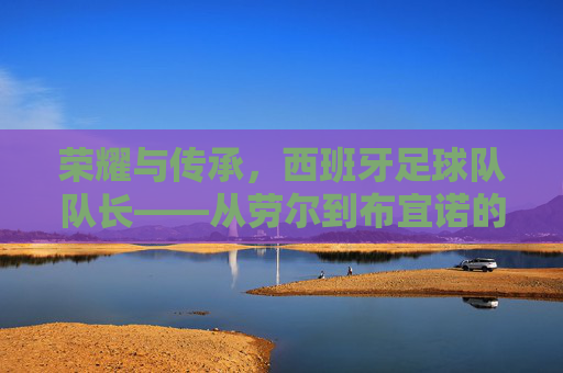 荣耀与传承,西班牙足球队队长——从劳尔到布宜诺的领航者之路