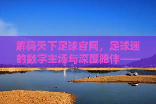 解码天下足球官网,足球迷的数字主场与深度陪伴——从实时资讯到文化传承的全方位体验,解码天下足球官网,足球迷的数字主场与深度陪伴——从实时资讯到文化传承的全方位体验