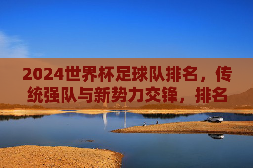 2024世界杯足球队排名,传统强队与新势力交锋,排名背后的实力与机遇