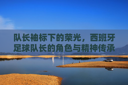 队长袖标下的荣光，西班牙足球队长的角色与精神传承，队长袖标下的荣光，西班牙足球队长的角色与精神传承