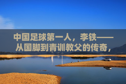 中国足球第一人，李铁——从国脚到青训教父的传奇，及其在中国足球史上的里程碑意义，中国足球第一人李铁，从国脚到青训教父的传奇及其历史里程碑意义