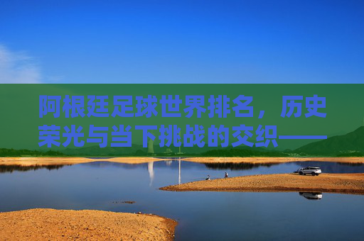 阿根廷足球世界排名,历史荣光与当下挑战的交织——从世界顶级强队到近期排名波动