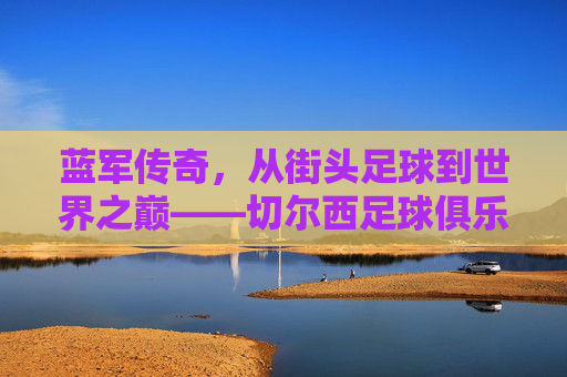蓝军传奇,从街头足球到世界之巅——切尔西足球俱乐部的百年辉煌与精神传承