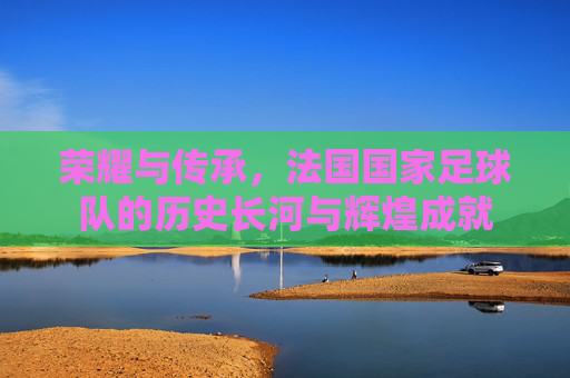 荣耀与传承,法国国家足球队的历史长河与辉煌成就