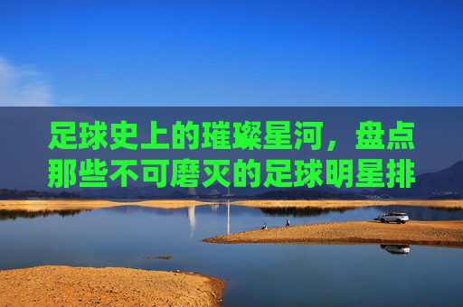 足球史上的璀璨星河,盘点那些不可磨灭的足球明星排名