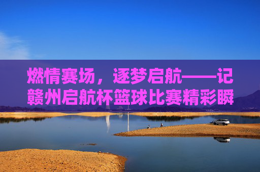 燃情赛场，逐梦启航——记赣州启航杯篮球比赛精彩瞬间