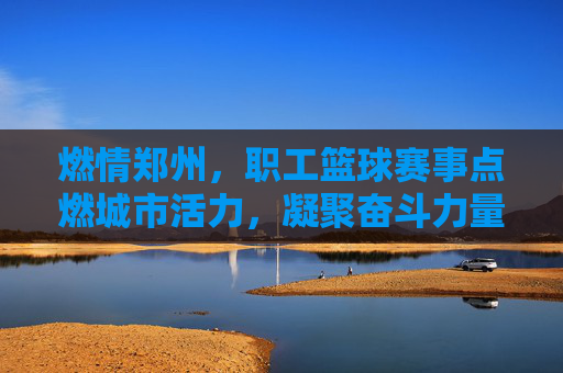 燃情郑州，职工篮球赛事点燃城市活力，凝聚奋斗力量