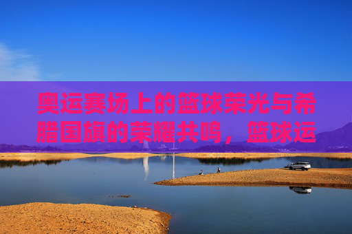 奥运赛场上的篮球荣光与希腊国旗的荣耀共鸣，篮球运动中的团结精神与希腊文化的传承印记