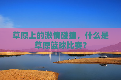 草原上的激情碰撞，什么是草原篮球比赛？