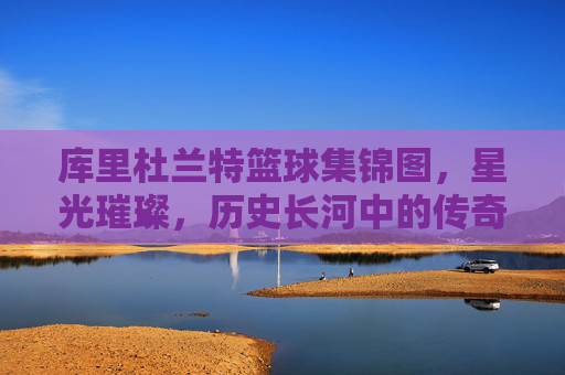 库里杜兰特篮球集锦图，星光璀璨，历史长河中的传奇对决与并肩同行，库里杜兰特篮球集锦，星光璀璨，历史对决与并肩同行