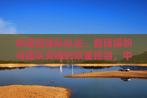 中超篮球队队长，赛场旗帜与团队灵魂的双重担当，中超篮球队队长，赛场旗帜与团队灵魂的双重担当