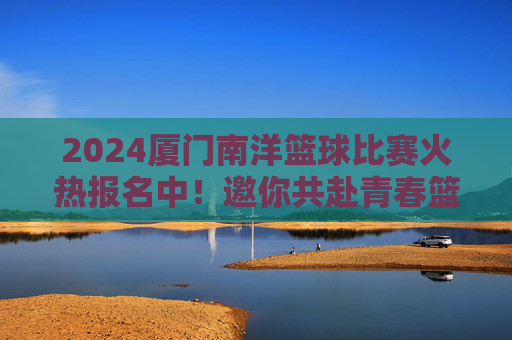 2024厦门南洋篮球比赛火热报名中!邀你共赴青春篮球盛宴,2024厦门南洋篮球比赛火热报名中,邀你共赴青春篮球盛宴
