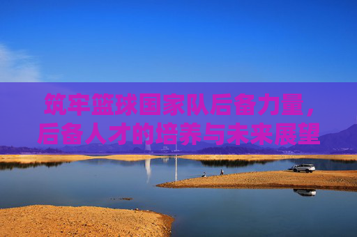 筑牢篮球国家队后备力量,后备人才的培养与未来展望