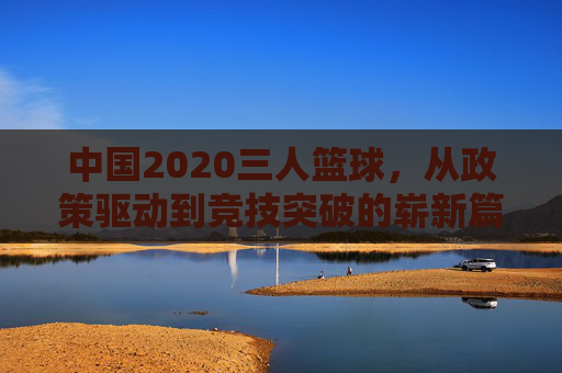 中国2020三人篮球,从政策驱动到竞技突破的崭新篇章