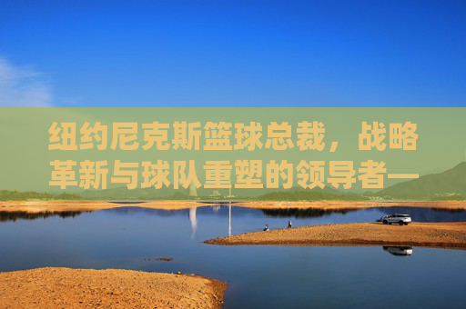 纽约尼克斯篮球总裁，战略革新与球队重塑的领导者——从挑战到复兴的掌舵人