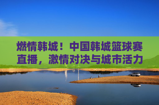 燃情韩城!中国韩城篮球赛直播,激情对决与城市活力的完美融合