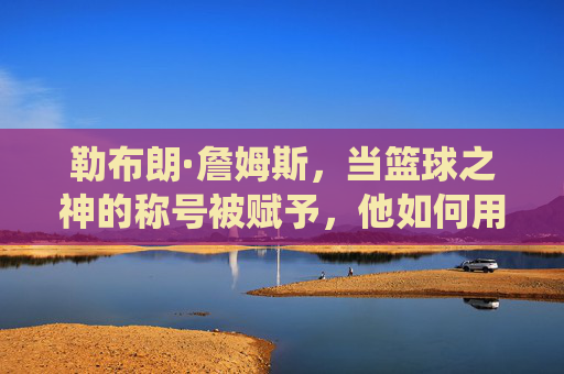 勒布朗·詹姆斯,当篮球之神的称号被赋予,他如何用职业生涯的全面统治力与时代贡献定义篮球传奇