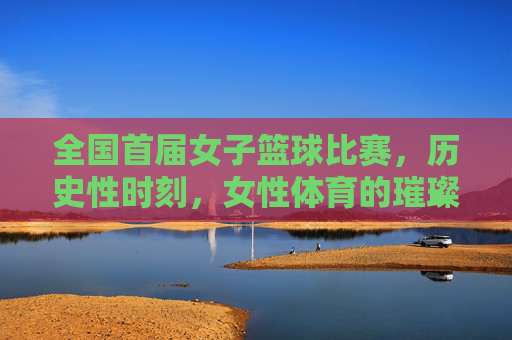全国首届女子篮球比赛,历史性时刻,女性体育的璀璨启航