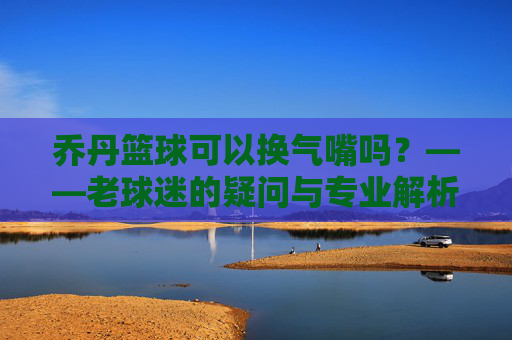 乔丹篮球可以换气嘴吗？——老球迷的疑问与专业解析