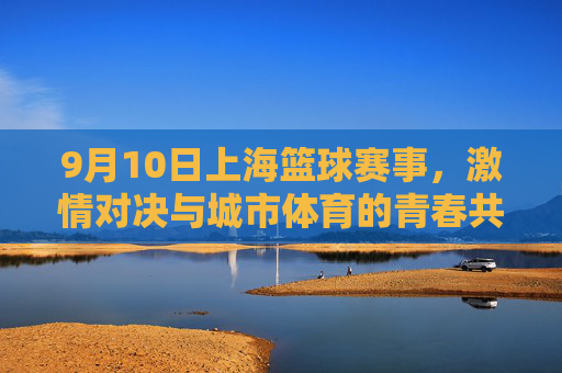 9月10日上海篮球赛事，激情对决与城市体育的青春共鸣，9月10日上海篮球赛事，激情对决与城市体育的青春共鸣