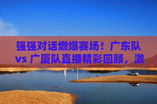 强强对话燃爆赛场!广东队 vs 广厦队直播精彩回顾,激情对决,篮球魅力尽显