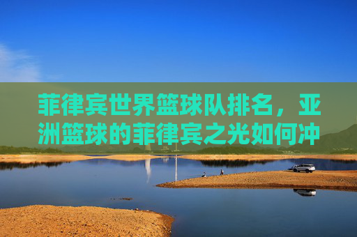 菲律宾世界篮球队排名,亚洲篮球的菲律宾之光如何冲击全球舞台?