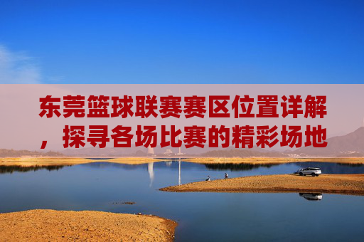 东莞篮球联赛赛区位置详解,探寻各场比赛的精彩场地,东莞篮球联赛赛区位置详解,探寻各场比赛的精彩场地