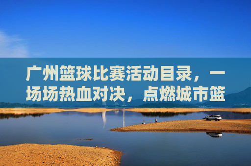 广州篮球比赛活动目录,一场场热血对决,点燃城市篮球热情
