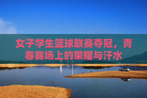 女子学生篮球联赛夺冠,青春赛场上的荣耀与汗水