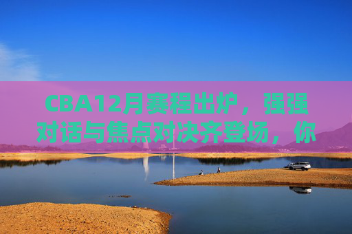 CBA12月赛程出炉，强强对话与焦点对决齐登场，你的篮球热情将如何点燃？