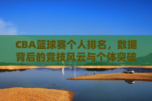 CBA篮球赛个人排名,数据背后的竞技风云与个体突破,CBA个人排名,数据背后的竞技风云与个体突破