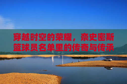 穿越时空的荣耀,奈史密斯篮球员名单里的传奇与传承,穿越时空的荣耀,奈史密斯篮球员名单里的传奇与传承