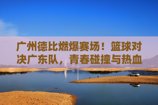 广州德比燃爆赛场!篮球对决广东队,青春碰撞与热血博弈的精彩瞬间
