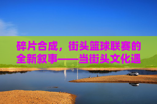 碎片合成，街头篮球联赛的全新叙事——当街头文化遇见游戏化创新