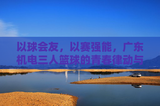 以球会友,以赛强能,广东机电三人篮球的青春律动与团队精神