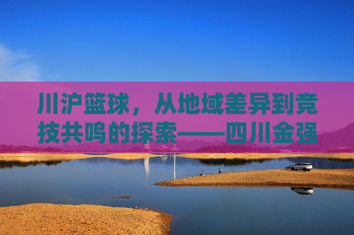 川沪篮球，从地域差异到竞技共鸣的探索——四川金强与上海久事的赛场故事