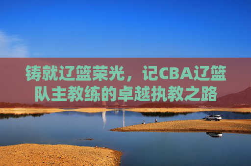 铸就辽篮荣光，记CBA辽篮队主教练的卓越执教之路