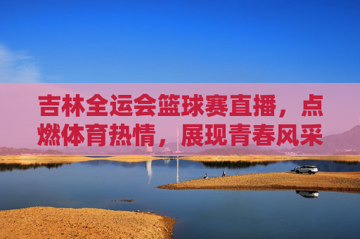 吉林全运会篮球赛直播,点燃体育热情,展现青春风采