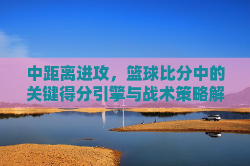 中距离进攻,篮球比分中的关键得分引擎与战术策略解析