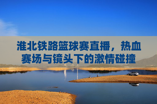 淮北铁路篮球赛直播,热血赛场与镜头下的激情碰撞