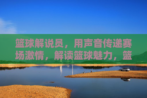 篮球解说员，用声音传递赛场激情，解读篮球魅力，篮球解说员，用声音传递赛场激情，解读篮球魅力