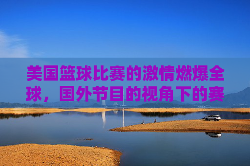 美国篮球比赛的激情燃爆全球，国外节目的视角下的赛场风云与球迷共鸣，美国篮球比赛的激情燃爆全球，国外节目视角下的赛场风云与球迷共鸣