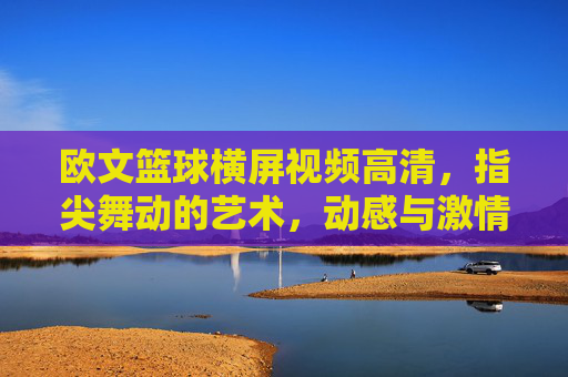欧文篮球横屏视频高清，指尖舞动的艺术，动感与激情的视觉盛宴