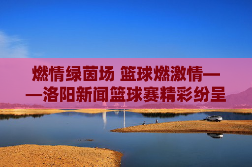 燃情绿茵场 篮球燃激情——洛阳新闻篮球赛精彩纷呈