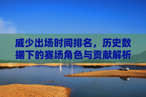 威少出场时间排名,历史数据下的赛场角色与贡献解析,威少出场时间排名,历史数据下的赛场角色与贡献解析