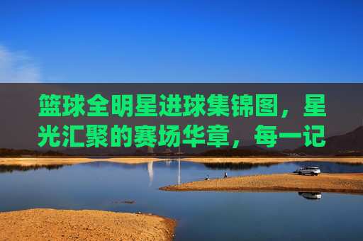 篮球全明星进球集锦图,星光汇聚的赛场华章,每一记进球都是篮球艺术的完美演绎