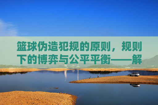 篮球伪造犯规的原则,规则下的博弈与公平平衡——解析比赛中的规则应用与体育伦理